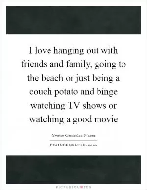 I love hanging out with friends and family, going to the beach or just being a couch potato and binge watching TV shows or watching a good movie Picture Quote #1