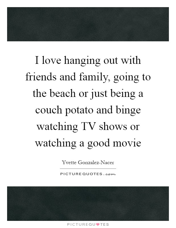 I love hanging out with friends and family, going to the beach or just being a couch potato and binge watching TV shows or watching a good movie Picture Quote #1