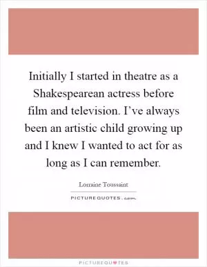 Initially I started in theatre as a Shakespearean actress before film and television. I’ve always been an artistic child growing up and I knew I wanted to act for as long as I can remember Picture Quote #1
