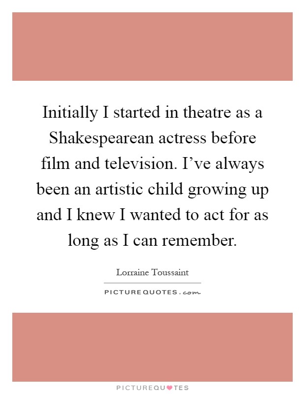 Initially I started in theatre as a Shakespearean actress before film and television. I've always been an artistic child growing up and I knew I wanted to act for as long as I can remember Picture Quote #1