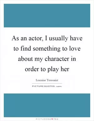 As an actor, I usually have to find something to love about my character in order to play her Picture Quote #1