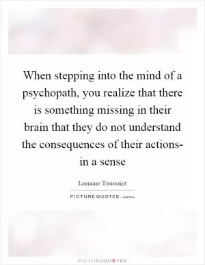 When stepping into the mind of a psychopath, you realize that there is something missing in their brain that they do not understand the consequences of their actions- in a sense Picture Quote #1