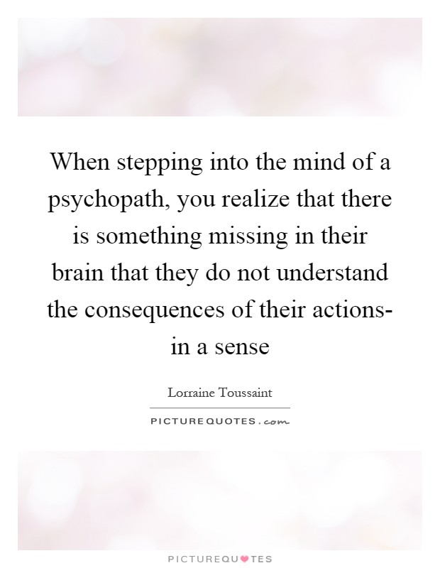 When stepping into the mind of a psychopath, you realize that there is something missing in their brain that they do not understand the consequences of their actions- in a sense Picture Quote #1