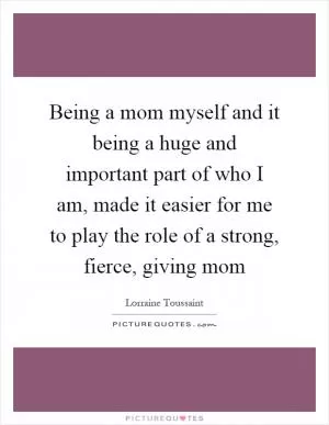Being a mom myself and it being a huge and important part of who I am, made it easier for me to play the role of a strong, fierce, giving mom Picture Quote #1