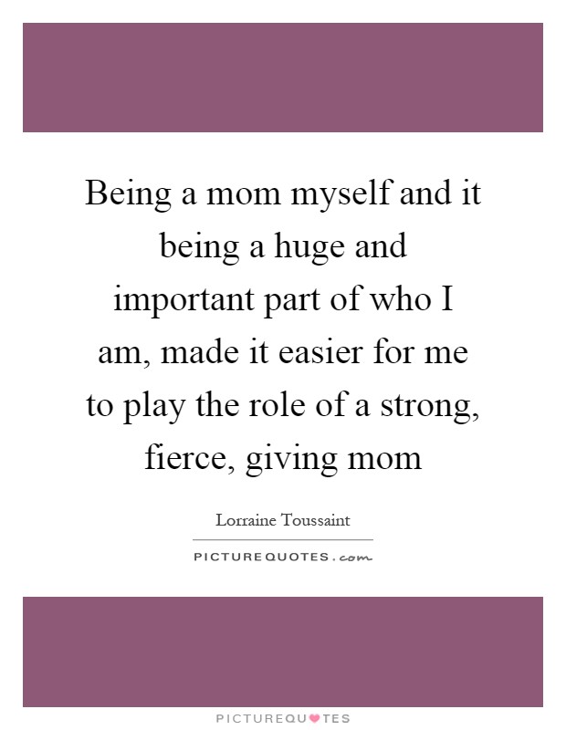 Being a mom myself and it being a huge and important part of who I am, made it easier for me to play the role of a strong, fierce, giving mom Picture Quote #1