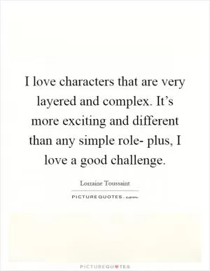 I love characters that are very layered and complex. It’s more exciting and different than any simple role- plus, I love a good challenge Picture Quote #1