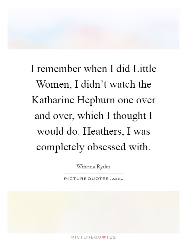 I remember when I did Little Women, I didn’t watch the Katharine Hepburn one over and over, which I thought I would do. Heathers, I was completely obsessed with Picture Quote #1
