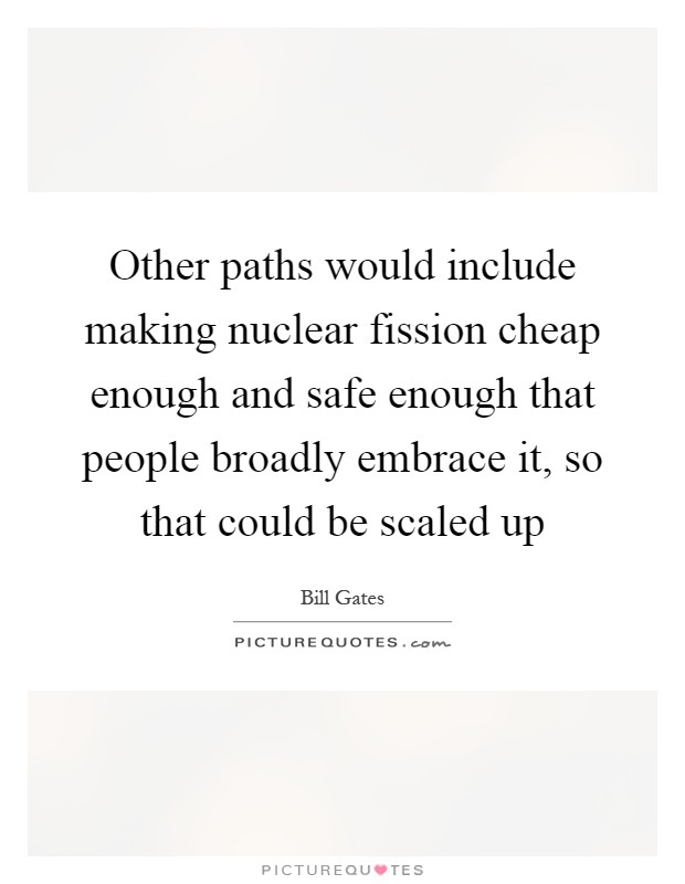 Other paths would include making nuclear fission cheap enough and safe enough that people broadly embrace it, so that could be scaled up Picture Quote #1