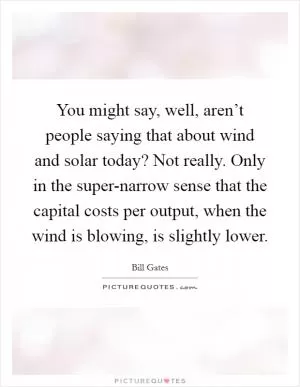 You might say, well, aren’t people saying that about wind and solar today? Not really. Only in the super-narrow sense that the capital costs per output, when the wind is blowing, is slightly lower Picture Quote #1