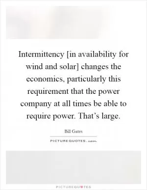 Intermittency [in availability for wind and solar] changes the economics, particularly this requirement that the power company at all times be able to require power. That’s large Picture Quote #1