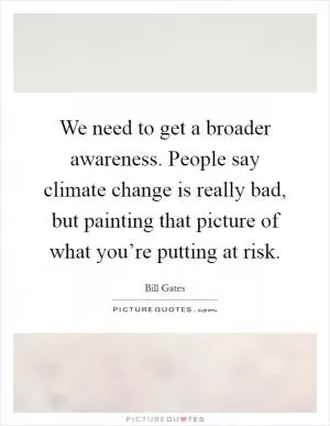We need to get a broader awareness. People say climate change is really bad, but painting that picture of what you’re putting at risk Picture Quote #1