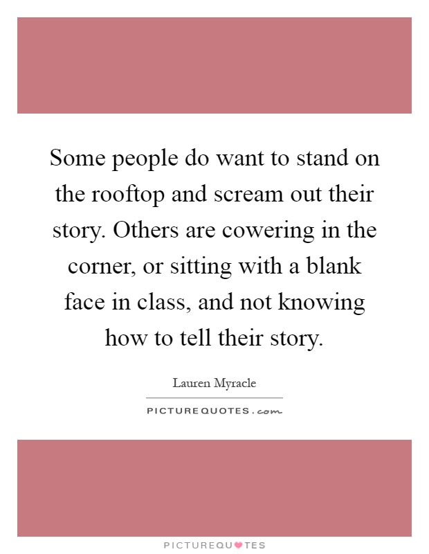 Some people do want to stand on the rooftop and scream out their story. Others are cowering in the corner, or sitting with a blank face in class, and not knowing how to tell their story Picture Quote #1