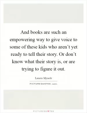 And books are such an empowering way to give voice to some of these kids who aren’t yet ready to tell their story. Or don’t know what their story is, or are trying to figure it out Picture Quote #1