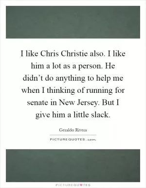 I like Chris Christie also. I like him a lot as a person. He didn’t do anything to help me when I thinking of running for senate in New Jersey. But I give him a little slack Picture Quote #1