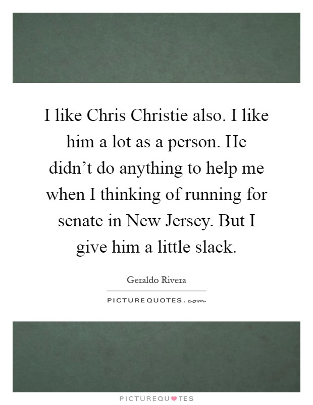 I like Chris Christie also. I like him a lot as a person. He didn't do anything to help me when I thinking of running for senate in New Jersey. But I give him a little slack Picture Quote #1