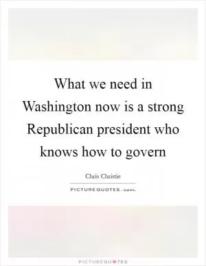 What we need in Washington now is a strong Republican president who knows how to govern Picture Quote #1