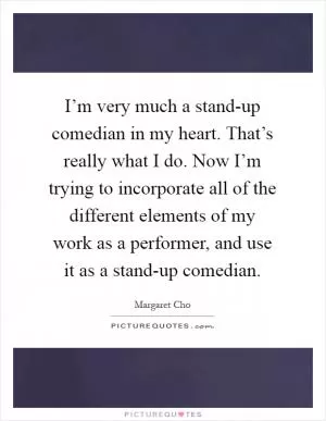 I’m very much a stand-up comedian in my heart. That’s really what I do. Now I’m trying to incorporate all of the different elements of my work as a performer, and use it as a stand-up comedian Picture Quote #1