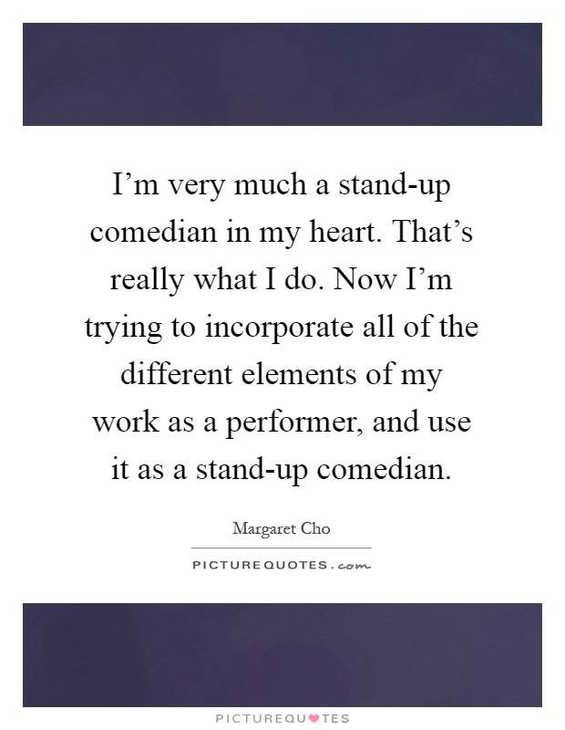 I'm very much a stand-up comedian in my heart. That's really what I do. Now I'm trying to incorporate all of the different elements of my work as a performer, and use it as a stand-up comedian Picture Quote #1