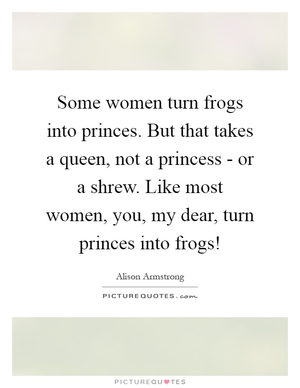 Some women turn frogs into princes. But that takes a queen, not a princess - or a shrew. Like most women, you, my dear, turn princes into frogs! Picture Quote #1