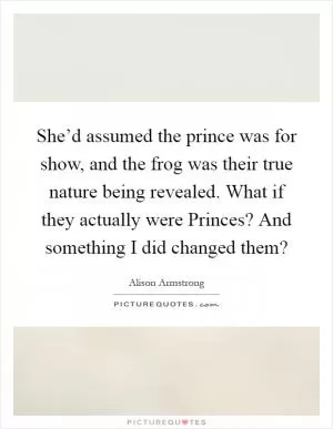 She’d assumed the prince was for show, and the frog was their true nature being revealed. What if they actually were Princes? And something I did changed them? Picture Quote #1