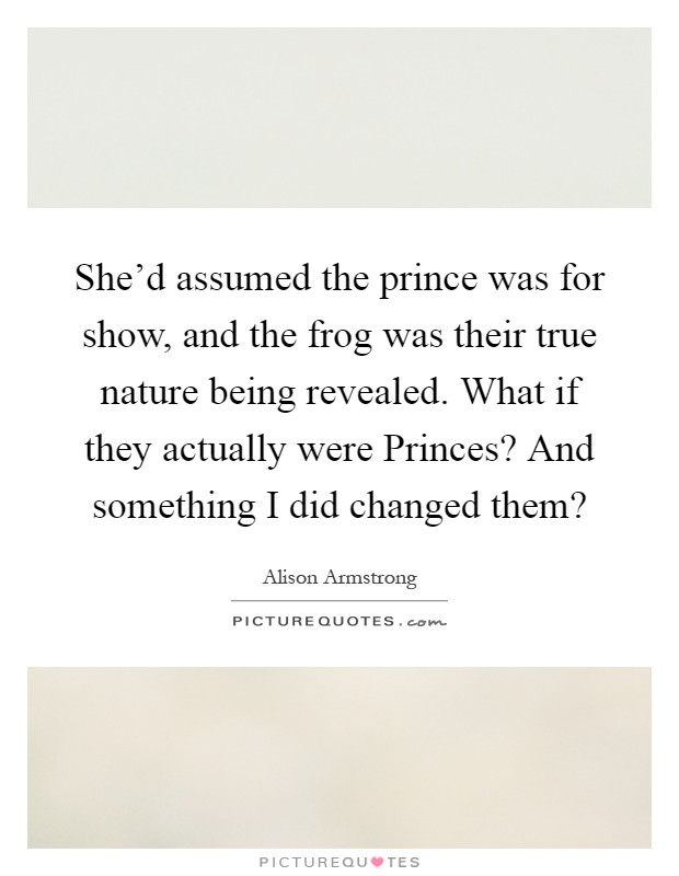 She'd assumed the prince was for show, and the frog was their true nature being revealed. What if they actually were Princes? And something I did changed them? Picture Quote #1