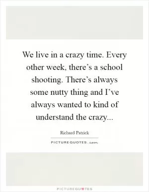 We live in a crazy time. Every other week, there’s a school shooting. There’s always some nutty thing and I’ve always wanted to kind of understand the crazy Picture Quote #1