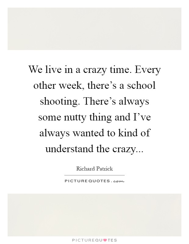 We live in a crazy time. Every other week, there's a school shooting. There's always some nutty thing and I've always wanted to kind of understand the crazy Picture Quote #1