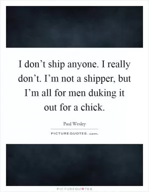 I don’t ship anyone. I really don’t. I’m not a shipper, but I’m all for men duking it out for a chick Picture Quote #1