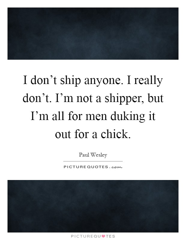 I don't ship anyone. I really don't. I'm not a shipper, but I'm all for men duking it out for a chick Picture Quote #1