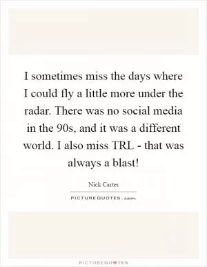I sometimes miss the days where I could fly a little more under the radar. There was no social media in the  90s, and it was a different world. I also miss TRL - that was always a blast! Picture Quote #1