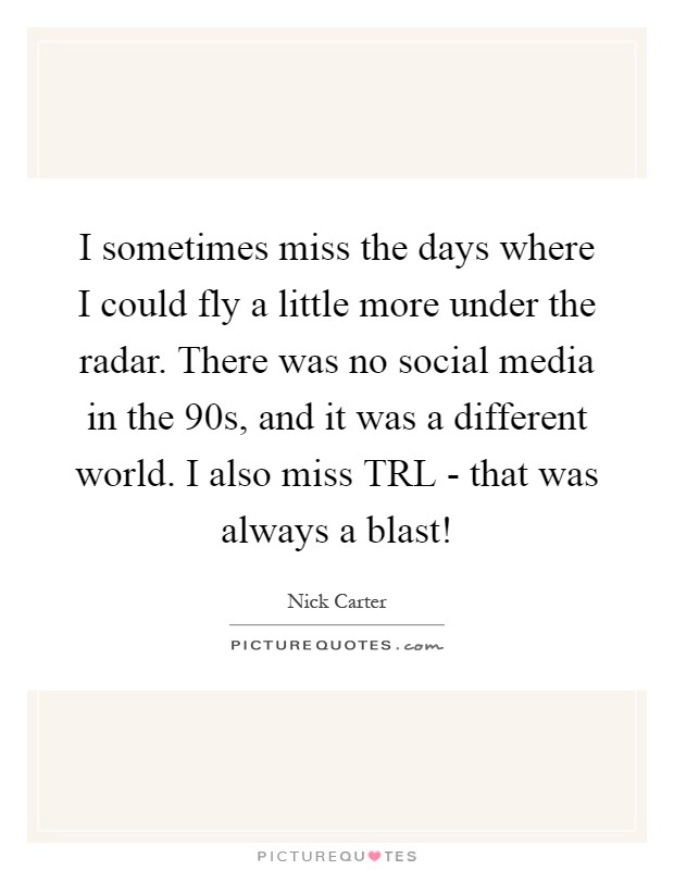 I sometimes miss the days where I could fly a little more under the radar. There was no social media in the  90s, and it was a different world. I also miss TRL - that was always a blast! Picture Quote #1