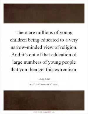 There are millions of young children being educated to a very narrow-minded view of religion. And it’s out of that education of large numbers of young people that you then get this extremism Picture Quote #1