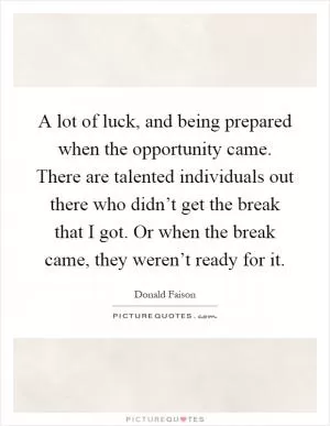 A lot of luck, and being prepared when the opportunity came. There are talented individuals out there who didn’t get the break that I got. Or when the break came, they weren’t ready for it Picture Quote #1