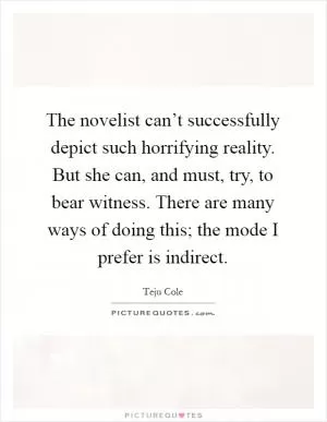 The novelist can’t successfully depict such horrifying reality. But she can, and must, try, to bear witness. There are many ways of doing this; the mode I prefer is indirect Picture Quote #1
