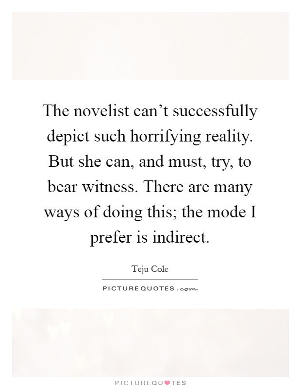 The novelist can't successfully depict such horrifying reality. But she can, and must, try, to bear witness. There are many ways of doing this; the mode I prefer is indirect Picture Quote #1
