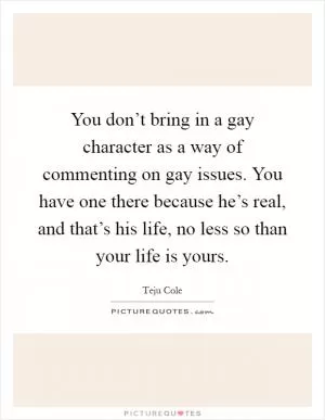You don’t bring in a gay character as a way of commenting on gay issues. You have one there because he’s real, and that’s his life, no less so than your life is yours Picture Quote #1