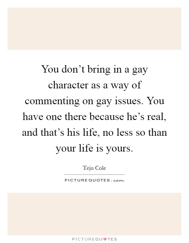 You don't bring in a gay character as a way of commenting on gay issues. You have one there because he's real, and that's his life, no less so than your life is yours Picture Quote #1