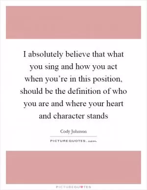 I absolutely believe that what you sing and how you act when you’re in this position, should be the definition of who you are and where your heart and character stands Picture Quote #1