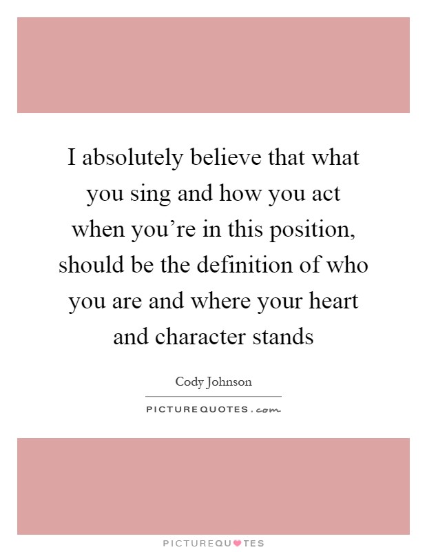 I absolutely believe that what you sing and how you act when you're in this position, should be the definition of who you are and where your heart and character stands Picture Quote #1