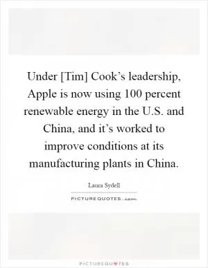 Under [Tim] Cook’s leadership, Apple is now using 100 percent renewable energy in the U.S. and China, and it’s worked to improve conditions at its manufacturing plants in China Picture Quote #1