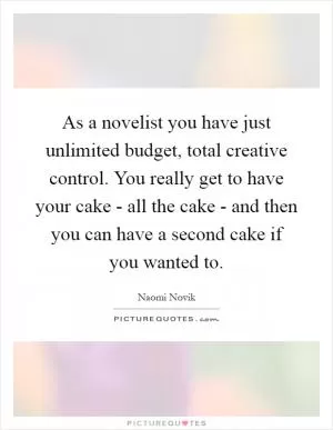As a novelist you have just unlimited budget, total creative control. You really get to have your cake - all the cake - and then you can have a second cake if you wanted to Picture Quote #1