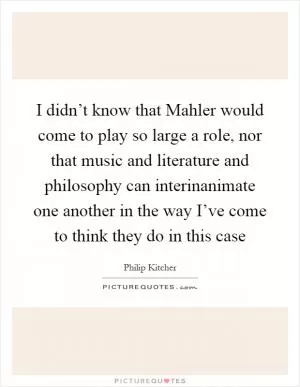 I didn’t know that Mahler would come to play so large a role, nor that music and literature and philosophy can interinanimate one another in the way I’ve come to think they do in this case Picture Quote #1