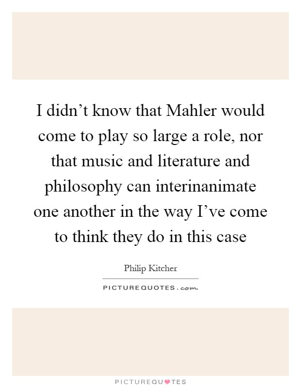 I didn't know that Mahler would come to play so large a role, nor that music and literature and philosophy can interinanimate one another in the way I've come to think they do in this case Picture Quote #1