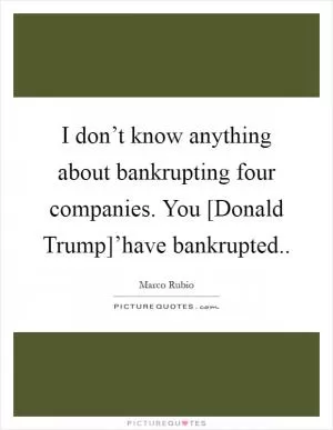 I don’t know anything about bankrupting four companies. You [Donald Trump]’have bankrupted Picture Quote #1