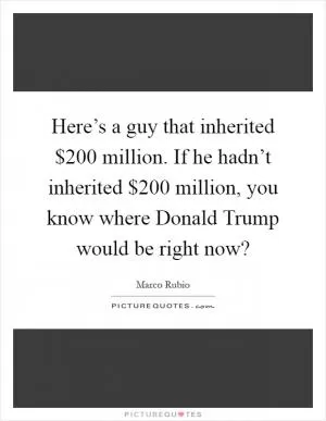 Here’s a guy that inherited $200 million. If he hadn’t inherited $200 million, you know where Donald Trump would be right now? Picture Quote #1