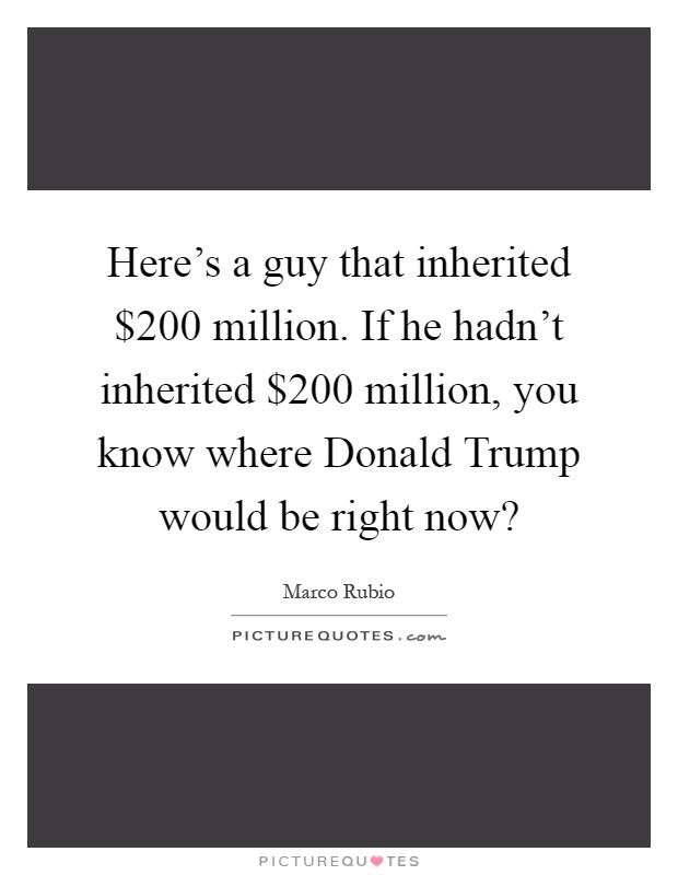 Here's a guy that inherited $200 million. If he hadn't inherited $200 million, you know where Donald Trump would be right now? Picture Quote #1