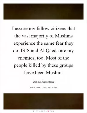 I assure my fellow citizens that the vast majority of Muslims experience the same fear they do. ISIS and Al Qaeda are my enemies, too. Most of the people killed by these groups have been Muslim Picture Quote #1