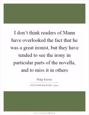 I don’t think readers of Mann have overlooked the fact that he was a great ironist, but they have tended to see the irony in particular parts of the novella, and to miss it in others Picture Quote #1