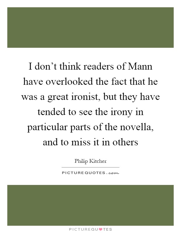 I don't think readers of Mann have overlooked the fact that he was a great ironist, but they have tended to see the irony in particular parts of the novella, and to miss it in others Picture Quote #1