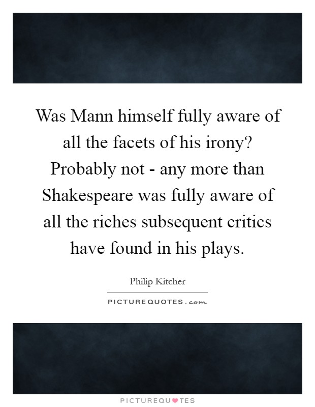 Was Mann himself fully aware of all the facets of his irony? Probably not - any more than Shakespeare was fully aware of all the riches subsequent critics have found in his plays Picture Quote #1